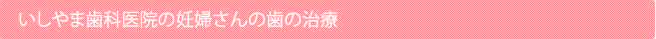 いしやま歯科医院の妊婦さんの歯の治療