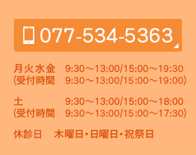 TEL：077-534-5363 月火水金 9:30～13:00/15:00～20:00(受付時間　9:15～12:20/14:50～19:20) 土 9:30～13:00/15:00～18:00(受付時間　9:15～12:20/14:50～17:20)
休診日　木曜日・日曜日・祝祭日