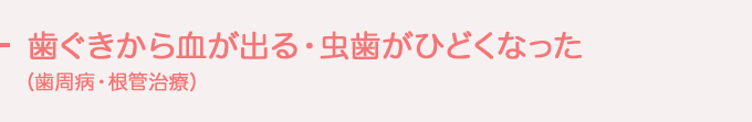 歯ぐきから血が出る・虫歯がひどくなった（歯周病・根管治療）