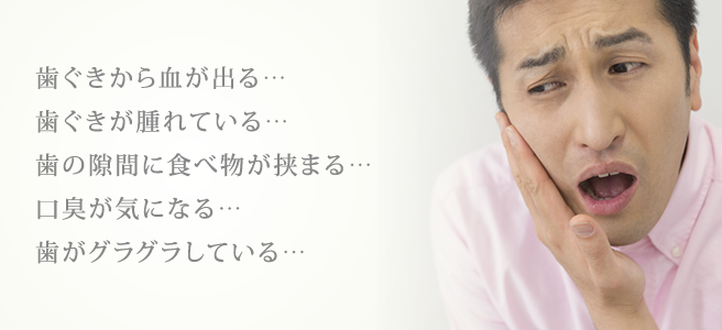 歯ぐきから血が出る･･･歯ぐきが腫れている･･･歯の隙間に食べ物が挟まる･･･口臭が気になる･･･歯がグラグラしている･･･